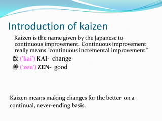 Introduction of kaizen
 Kaizen is the name given by the Japanese to
 continuous improvement. Continuous improvement
 really means “continuous incremental improvement.”
 改 ('kai') KAI- change
 善 ('zen') ZEN- good




Kaizen means making changes for the better on a
continual, never-ending basis.
 