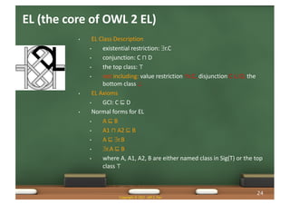 EL (the core of OWL 2 EL)
• EL Class Description
• existential restriction: $r.C
• conjunction: C ⊓ D
• the top class: ⊤
• not including: value restriction "r.C, disjunction C ⊔ D, the
bottom class ^
• EL Axioms
• GCI: C ⊑ D
• Normal forms for EL
• A ⊑ B
• A1 ⊓ A2 ⊑ B
• A ⊑ $r.B
• $r.A ⊑ B
• where A, A1, A2, B are either named class in Sig(T) or the top
class ⊤
Copyright © 2021 Jeff Z. Pan
24
 