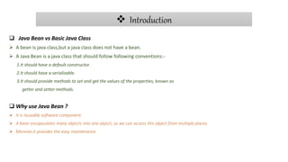  Introduction
 Java Bean vs Basic Java Class
 A bean is java class,but a java class does not have a bean.
 A Java Bean is a java class that should follow following conventions:-
1.It should have a default constructor.
2.It should have a serializable.
3.It should provide methods to set and get the values of the properties, known as
getter and setter methods.
 Why use Java Bean ?
 It is reusable software component.
 A bean encapsulates many objects into one object, so we can access this object from multiple places.
 Morever,it provides the easy maintenance.
 