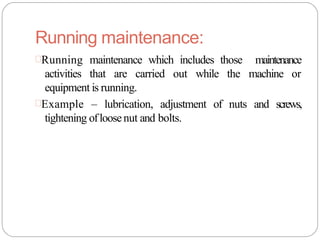 Running maintenance:
Running maintenance which includes those maintenance
activities that are carried out while the machine or
equipment is running.
Example – lubrication, adjustment of nuts and screws,
tightening ofloosenut and bolts.
 