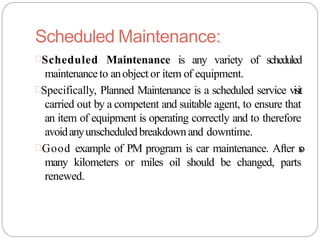 Scheduled Maintenance:
Scheduled Maintenance is any variety of scheduled
maintenanceto anobject or item of equipment.
Specifically, Planned Maintenance is a scheduled service visit
carried out by a competent and suitable agent, to ensure that
an item of equipment is operating correctly and to therefore
avoidanyunscheduledbreakdownand downtime.
Good example of PM program is car maintenance. After s
o
many kilometers or miles oil should be changed, parts
renewed.
 
