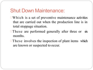 Shut Down Maintenance:
Which is a set of preventive maintenance activities
that are carried out when the production line is in
total stoppage situation.
These are performed generally after three or six
months.
These involves the inspection of plant items which
are known or suspected to occur.
 