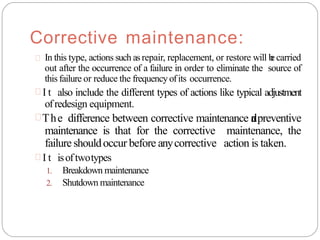 Corrective maintenance:
 In this type, actions such asrepair, replacement, or restore will b
e carried
out after the occurrence of a failure in order to eliminate the source of
this failure or reduce the frequency ofits occurrence.
 I t also include the different types of actions like typical adjustment
ofredesign equipment.
The difference between corrective maintenance a
n
dpreventive
maintenance is that for the corrective maintenance, the
failure shouldoccur before anycorrective action is taken.
 I t isoftwotypes
1. Breakdown maintenance
2. Shutdown maintenance
 