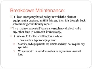 Breakdown Maintenance:
 I t isanemergencybasedpolicyin whichthe plant or
equipment isoperated until it failsandthen it isbrought back
into runningconditionby repair.
The maintenancestafflocate anymechanical, electrical o
r
anyother fault to correct it immediately.
 I t isfeasible for the smallfactorieswhere
1. There are fewtypesof equipment.
2. Machineandequipments are simpleanddoes not require any
specialist.
3. Where suddenfailuredoesnot causeanyseriousfinancial
loss.
 