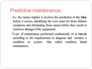 Predictive maintenance:
As the names implies it involves the prediction of the failure
before it occurs, identifying the root cause for those failures
symptoms and eliminating those causes before they result in
extensive damageofthe equipment.
Type of maintenance performed continuously or at intervals
according to the requirements to diagnose and monitor a
condition or system. Also called condition based
maintenance.
 