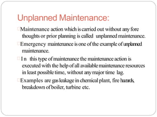 Unplanned Maintenance:
Maintenance action whichiscarried out without anyfore
thoughtsor prior planning is called unplanned maintenance.
Emergency maintenanceisone ofthe exampleofunplanned
maintenance.
 In this type ofmaintenancethe maintenanceaction is
executed with the helpofallavailablemaintenanceresources
in least possibletime, without anymajor time lag.
Examples are gasleakagein chemicalplant, fire hazards,
breakdown ofboiler, turbine etc.
 