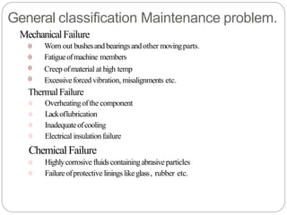 General classification Maintenance problem.
MechanicalFailure




Worn out bushesandbearingsandother movingparts.
Fatigueofmachine members
Creep ofmaterial at high temp
Excessiveforced vibration, misalignments etc.
ThermalFailure




Overheatingofthe component
Lackoflubrication
Inadequateofcooling
Electrical insulationfailure
ChemicalFailure


Highlycorrosive fluidscontainingabrasiveparticles
Failureofprotective liningslikeglass, rubber etc.
 
