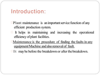 Introduction:
Plant maintenance is animportantservicefunction ofany
efficient production system.
 It helps in maintaining and increasing the operational
efficiency ofplant facilities.
Maintenance is the procedure of finding the faults in any
equipment/Machine andalsoremovalof fault.
 I t maybe before the breakdownor after thebreakdown.
 