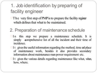 1. Job identification by preparing of
facility engineer
The veryfirst step ofPMPisto prepare the facility register
whichdefinesthat whatto be maintained.
2. Preparation of maintenance schedule
 I n this step we prepare a maintenance schedule. It is
simply a
comprehensive list of all the incident and their time of
incidence.
 I t givesthe usefulinformationregardingthe method, time a
n
dplace
of maintenance work, besides it also provides secondary
information aboutmaintenancemanpower requirement etc.
 I t gives the various details regarding maintenance like what, when,
how, where.
 