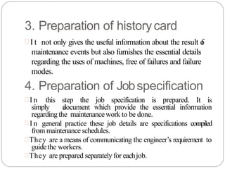 3. Preparation of historycard
 I t not only gives the useful information about the result o
f
maintenance events but also furnishes the essential details
regarding the uses of machines, free of failures and failure
modes.
4. Preparation of Jobspecification
 I n this step the job specification is prepared. It is
simply a
document which provide the essential information
regardingthe maintenancework to be done.
 I n general practice these job details are specifications compiled
from maintenance schedules.
They are a means of communicating the engineer’s requirement to
guidethe workers.
They are prepared separatelyfor eachjob.
 