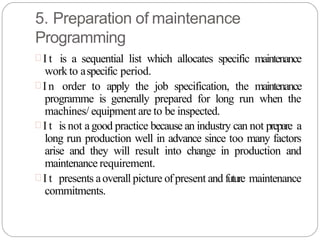 5. Preparation of maintenance
Programming
 I t is a sequential list which allocates specific maintenance
work to aspecific period.
 I n order to apply the job specification, the maintenance
programme is generally prepared for long run when the
machines/ equipment are to be inspected.
 I t is not a good practice because an industry can not prepare a
long run production well in advance since too many factors
arise and they will result into change in production and
maintenance requirement.
 I t presents aoverall picture ofpresent and future maintenance
commitments.
 