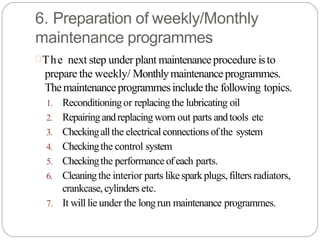 6. Preparation of weekly/Monthly
maintenance programmes
The next step under plant maintenanceprocedure isto
prepare the weekly/ Monthlymaintenanceprogrammes.
Themaintenanceprogrammesinclude the following topics.
1. Reconditioningor replacingthe lubricating oil
2. Repairingandreplacingworn out parts andtools etc
3. Checkingallthe electrical connections ofthe system
4. Checkingthe control system
5. Checkingthe performance ofeach parts.
6. Cleaningthe interior parts likesparkplugs, filters radiators,
crankcase,cylinders etc.
7. It will lie under the longrun maintenance programmes.
 