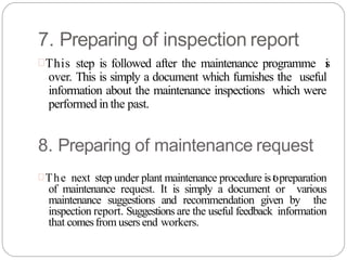 7. Preparing of inspection report
This step is followed after the maintenance programme i
s
over. This is simply a document which furnishes the useful
information about the maintenance inspections which were
performed in the past.
8. Preparing of maintenance request
The next step under plant maintenance procedure is t
opreparation
of maintenance request. It is simply a document or various
maintenance suggestions and recommendation given by the
inspection report. Suggestions are the useful feedback information
that comesfrom users end workers.
 