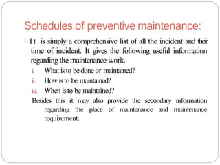 Schedules of preventive maintenance:
 I t is simply a comprehensive list of all the incident and their
time of incident. It gives the following useful information
regardingthe maintenance work.
i. What isto be done or maintained?
ii. Howisto be maintained?
iii. When isto be maintained?
Besides this it may also provide the secondary information
regarding the place of maintenance and maintenance
requirement.
 