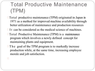 Total Productive Maintenance
(TPM)
Total productive maintenance (TPM) originated in Japan in
1971 as a method for improved machine availability through
better utilization of maintenance and production resources
 I t can be considered as the medical science of machines.
Total Productive Maintenance (TPM) is a maintenance
program which involves a newly defined concept for
maintaining plants and equipment.
 The goal of the TPM program is to markedly increase
production while, at the same time, increasing employee
morale and job satisfaction.

 