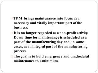 TPM brings maintenance into focus as a
necessary and vitally important part ofthe
business.
 It is no longer regarded as a non-profitactivity.
Down time for maintenance is scheduled as a
part of the manufacturing day and, in some
cases, as an integral part of themanufacturing
process.
 The goal is to hold emergency and unscheduled
maintenance to aminimum.
 