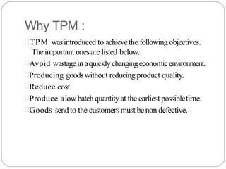 Why TPM :
TPM wasintroduced to achievethe following objectives.
Theimportant onesare listed below.
Avoid wastagein aquicklychangingeconomicenvironment.
Producing goodswithout reducing product quality.
Reduce cost.
Produce alowbatchquantity at the earliest possibletime.
Goods sendto the customers must be non defective.
 