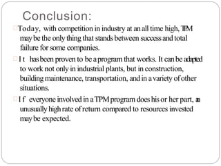 Conclusion:
Today, with competition in industry at analltime high,T
P
M
maybe the onlything that standsbetween successandtotal
failure for some companies.
 I t hasbeen proven to be aprogramthat works. It canbe adapted
to work not onlyin industrial plants, but in construction,
buildingmaintenance, transportation, andin avariety ofother
situations.
 If everyoneinvolvedin aTPMprogram doeshisor her part, a
n
unusuallyhighrate ofreturn compared to resources invested
maybe expected.
 