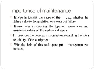Importance of maintenance
 It helps in identify the cause of f
a
i
l
u
r
e , e.g whether the
failure isdue to designdefect, or a wear out failure.
 It also helps in deciding the type of maintenance and
maintenancedecisionlike replace and repair.
 I t provides the necessary information regarding the lifea
n
d
reliability ofthe equipment.
 With the help of this tool spare parts management got
initiated.
 