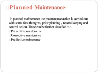 Planned Maintenance-
In planned maintenance the maintenance action is carried out
with some fore thoughts, prior planning , record keeping and
control action. Thesecanbefurther classifiedas:-
Preventive maintenance
Corrective maintenance
Predictive maintenance
 