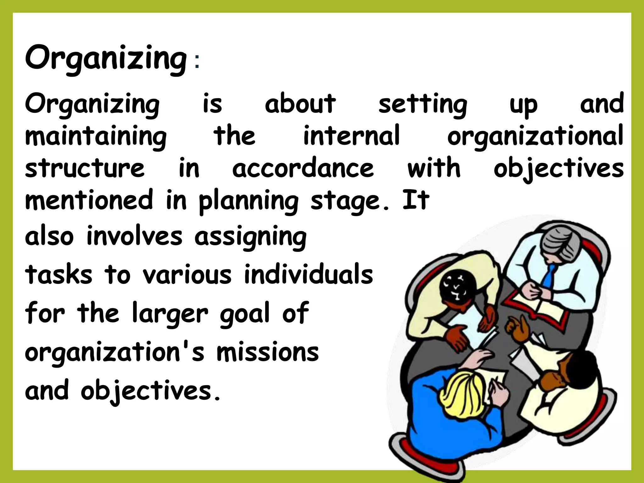 Organizing :
about setting up andOrganizing is
maintaining the internal organizational
objectivesstructure in accordance with
mentioned in planning stage. It
also involves assigning
tasks to various individuals
for the larger goal of
organization's missions
and objectives.
 