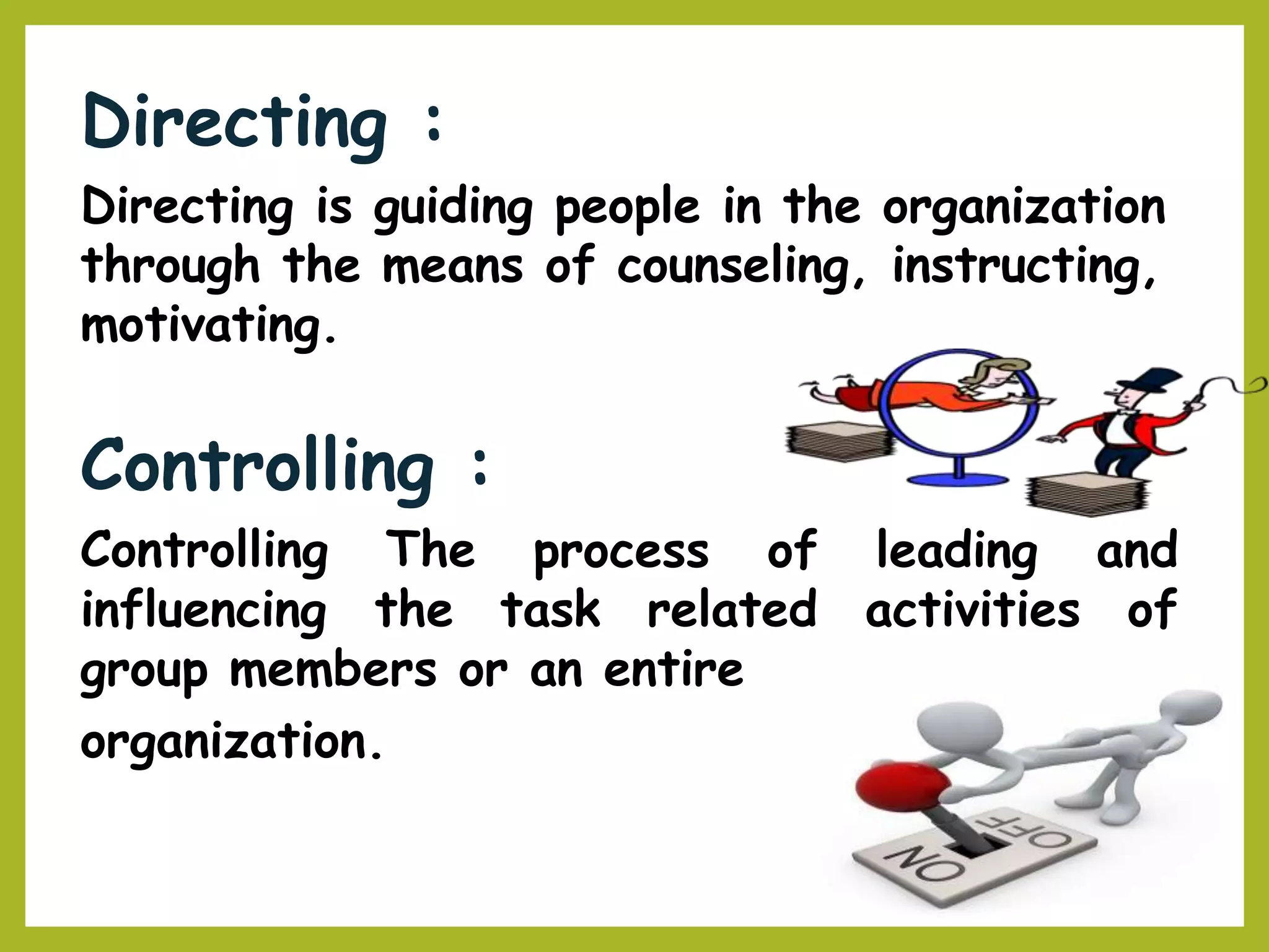 Directing :
Directing is guiding people in the organization
through the means of counseling, instructing,
motivating.
Controlling :
Controlling The process of leading and
activities ofinfluencing the task related
group members or an entire
organization.
 