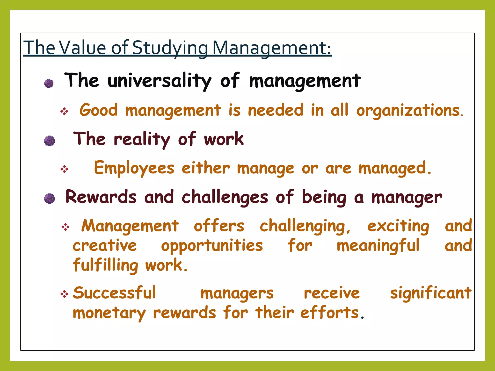 TheValue of Studying Management:
The universality of management
 Good management is needed in all organizations.
The reality of work
 Employees either manage or are managed.
Rewards and challenges of being a manager
 Management offers challenging, exciting and
andcreative opportunities for meaningful
fulfilling work.
significant Successful managers receive
monetary rewards for their efforts.
 