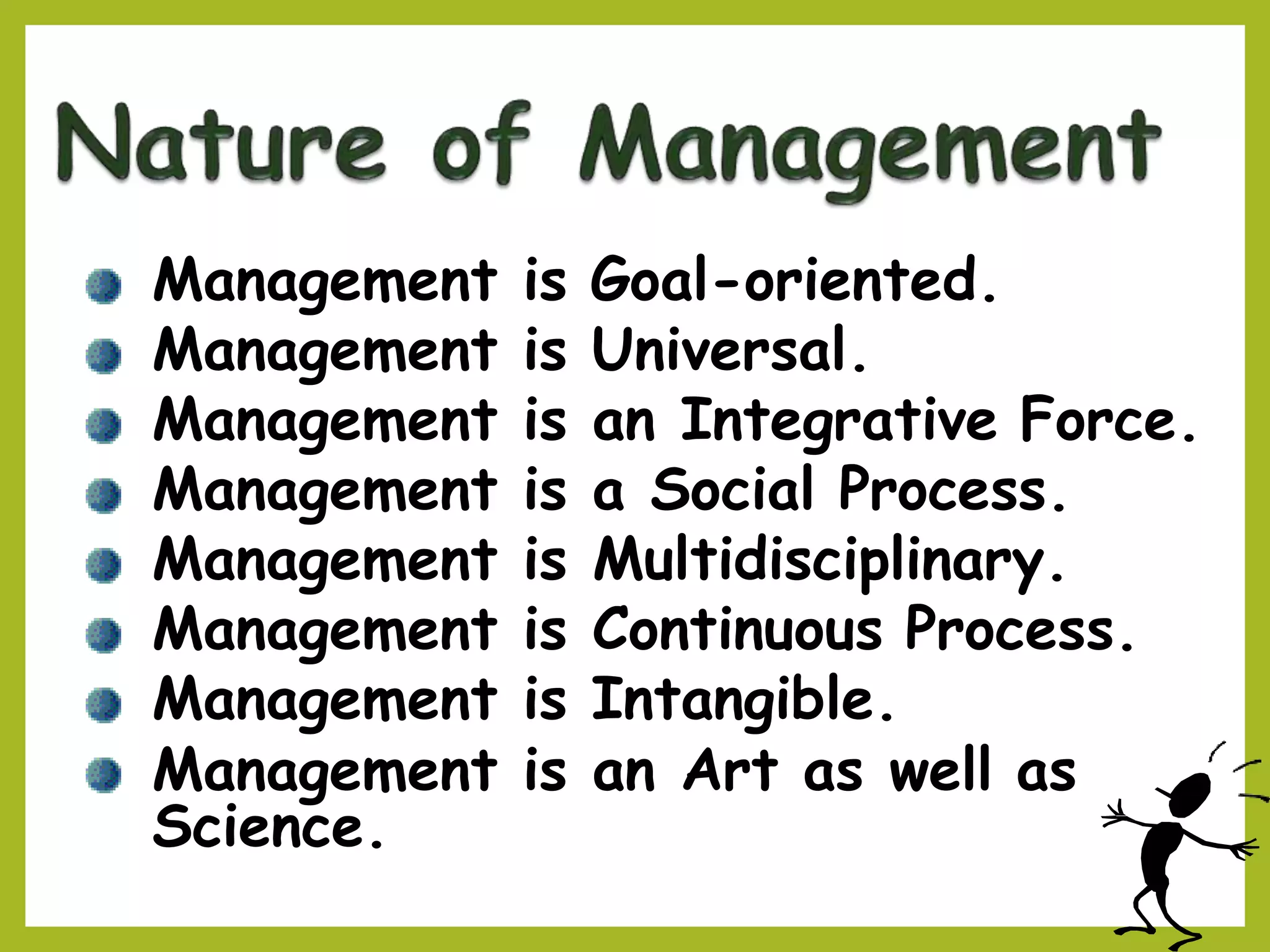 Management is Goal-oriented.
Management is Universal.
Management is an Integrative Force.
Management is a Social Process.
Management is Multidisciplinary.
Management is Continuous Process.
Management is Intangible.
Management is an Art as well as
Science.
 
