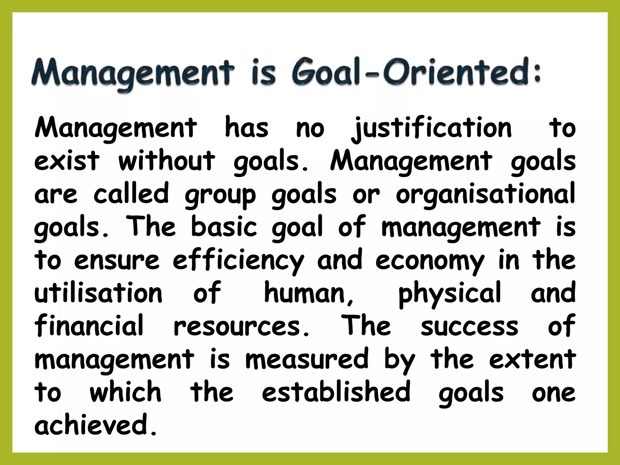 Management has no justification to
exist without goals. Management goals
are called group goals or organisational
goals. The basic goal of management is
to ensure efficiency and economy in the
utilisation of human, physical and
financial resources. The success of
management is measured by the extent
to which the established goals one
achieved.
 