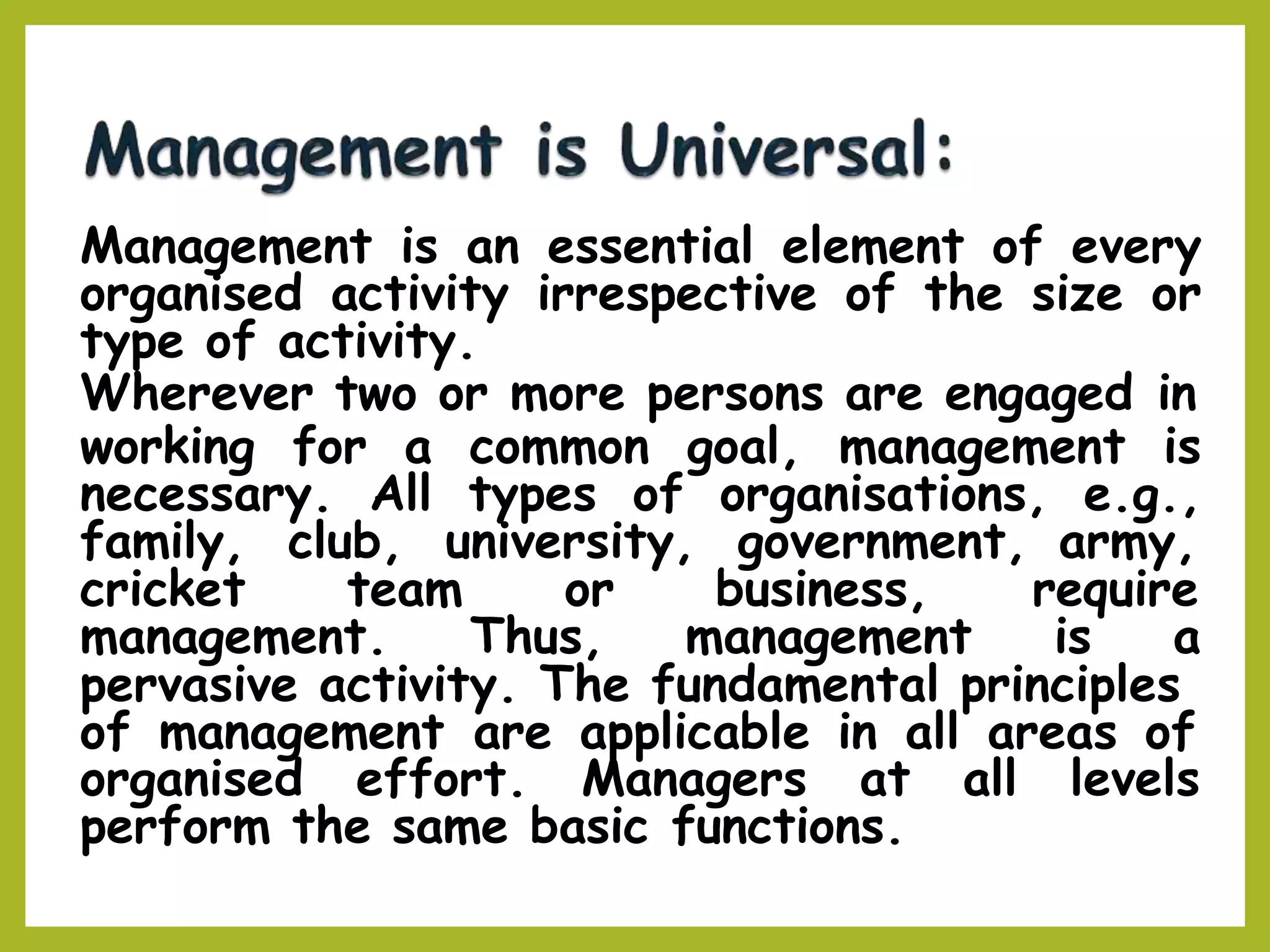 Management is an essential element of every
organised activity irrespective of the size or
type of activity.
Wherever two or more persons are engaged in
working for a common goal, management is
necessary. All types of organisations, e.g.,
family, club, university, government, army,
cricket team or business, require
management. Thus, management is a
pervasive activity. The fundamental principles
of management are applicable in all areas of
organised effort. Managers at all levels
perform the same basic functions.
 