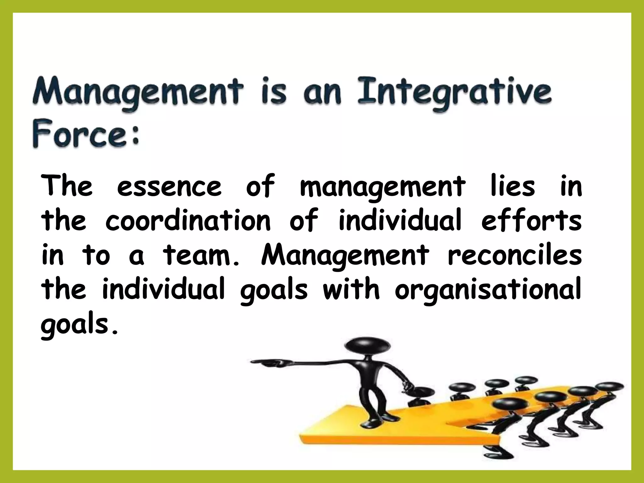 The essence of management lies in
the coordination of individual efforts
in to a team. Management reconciles
the individual goals with organisational
goals.
 