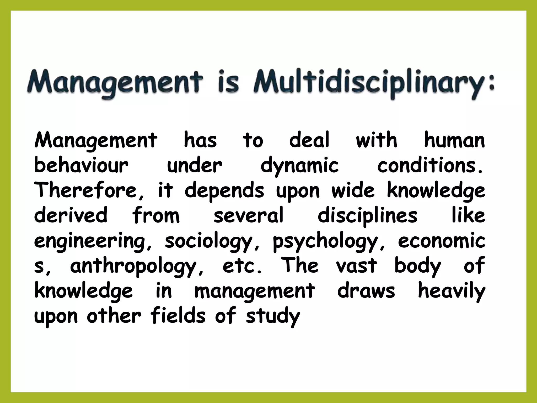 Management with human
behaviour under
has to deal
dynamic conditions.
Therefore, it depends upon wide knowledge
derived from several disciplines like
engineering, sociology, psychology, economic
s, anthropology, etc. The vast body of
knowledge in management draws heavily
upon other fields of study
 