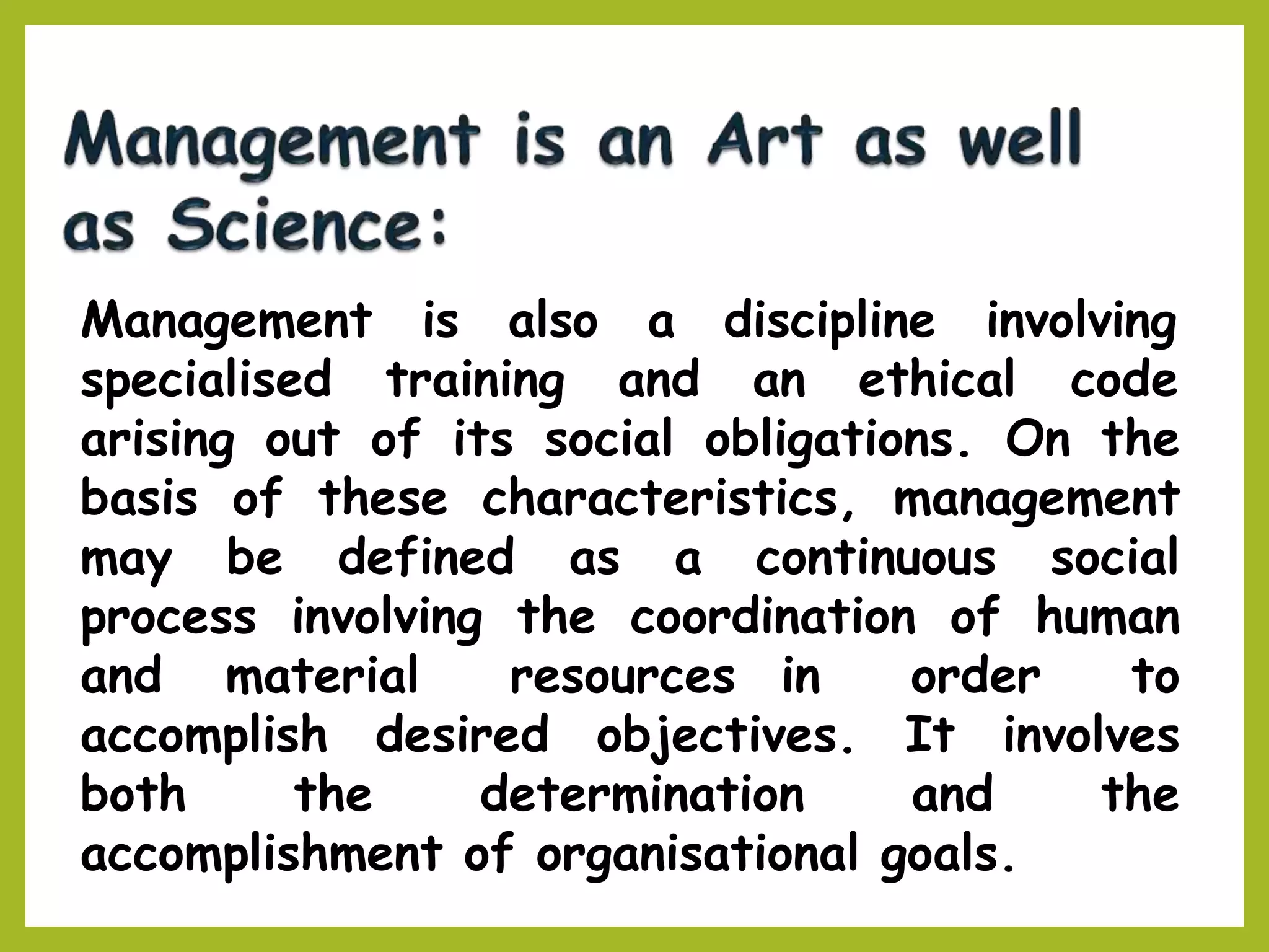 Management
specialised
is also a discipline involving
training and an ethical code
arising out of its social obligations. On the
basis of these characteristics, management
may be defined as a continuous social
process involving the coordination of human
and material resources in order to
accomplish desired objectives. It involves
both the determination and the
accomplishment of organisational goals.
 