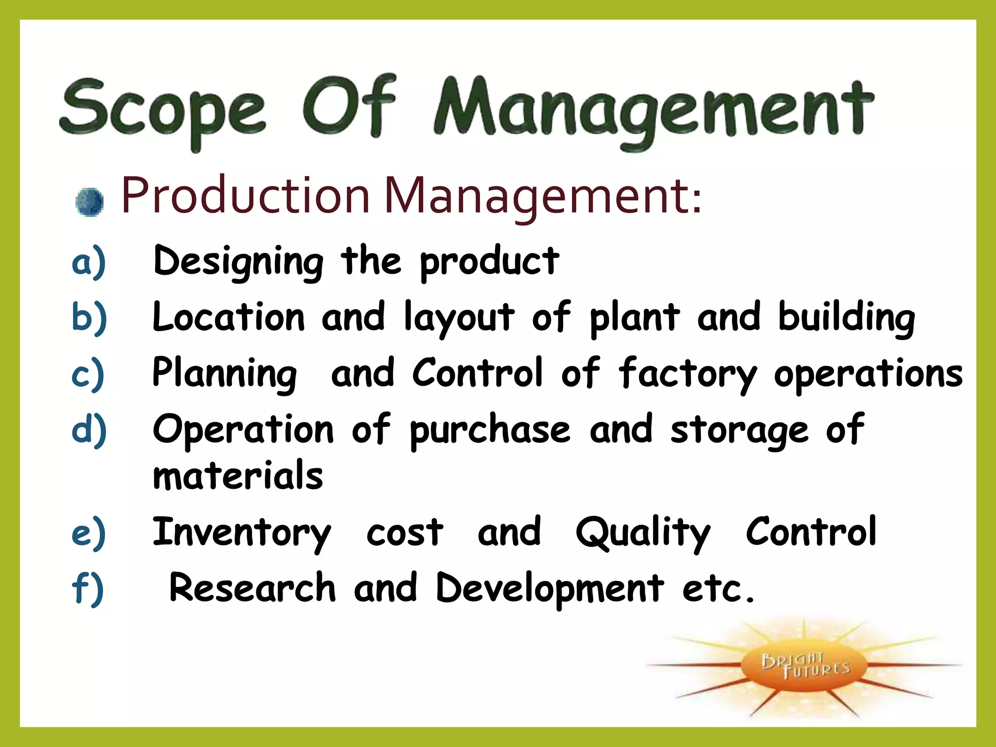 Production Management:
a) Designing the product
b) Location and layout of plant and building
c) Planning and Control of factory operations
d) Operation of purchase and storage of
materials
e) Inventory cost and Quality Control
f) Research and Development etc.
 