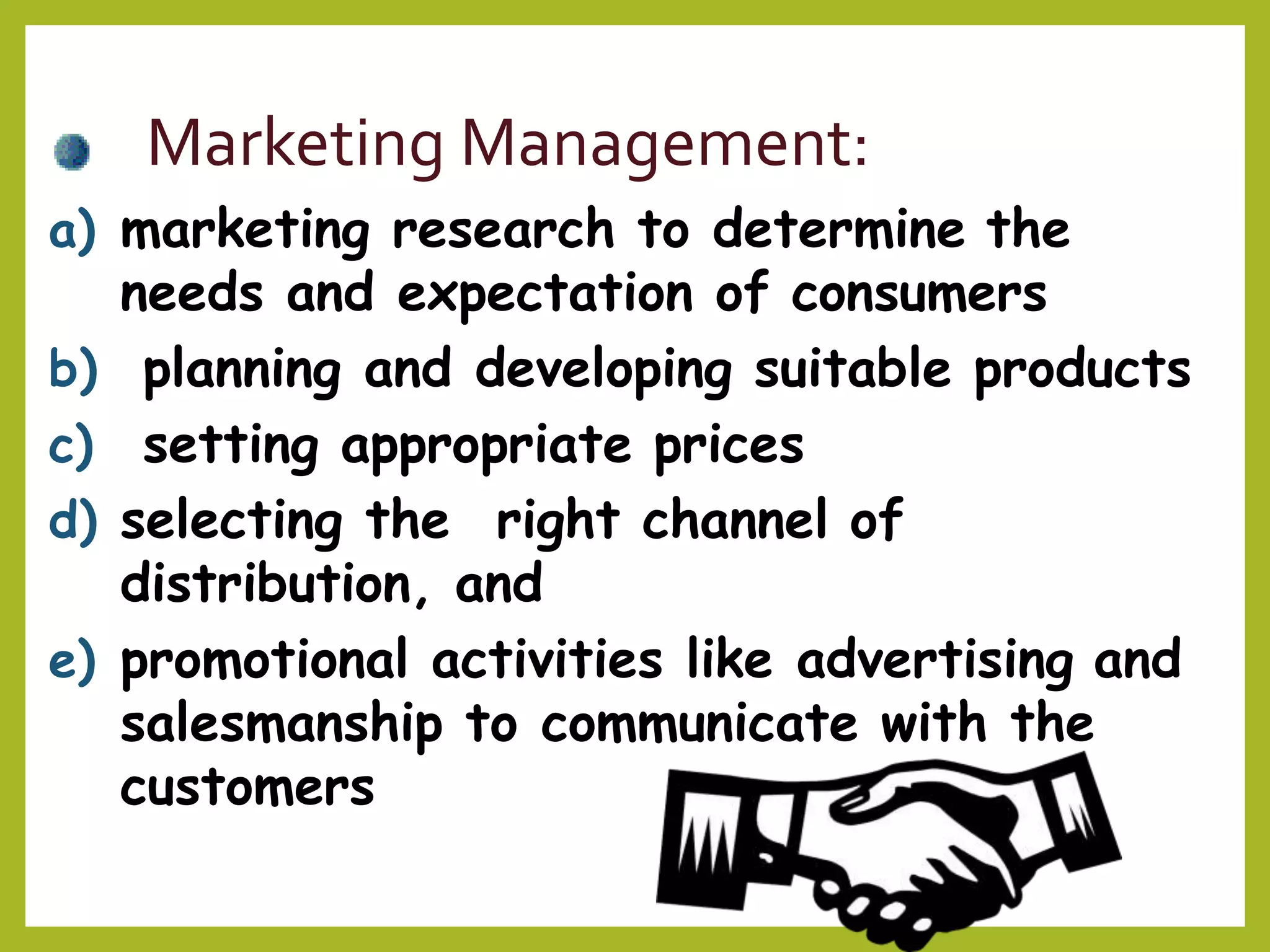 Marketing Management:
a) marketing research to determine the
needs and expectation of consumers
b) planning and developing suitable products
c) setting appropriate prices
d) selecting the right channel of
distribution, and
e) promotional activities like advertising and
salesmanship to communicate with the
customers
 
