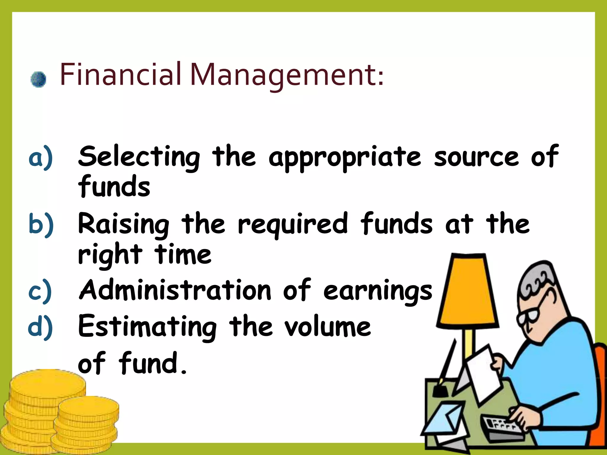 Financial Management:
a) Selecting the appropriate source of
funds
b) Raising the required funds at the
right time
c) Administration of earnings
d) Estimating the volume
of fund.
 