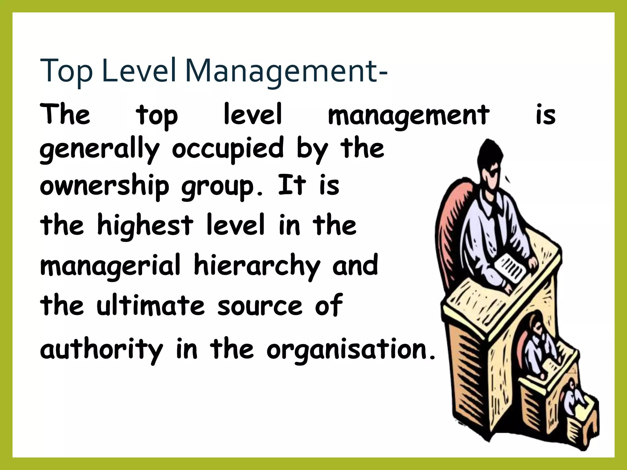 Top Level Management-
The top level management is
generally occupied by the
ownership group. It is
the highest level in the
managerial hierarchy and
the ultimate source of
authority in the organisation.
 