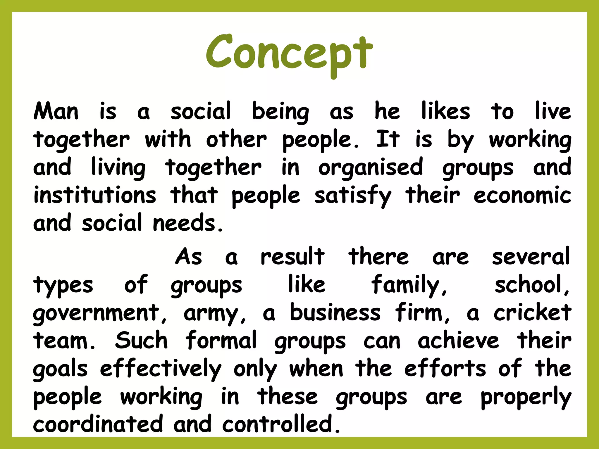 Man is a social being as he likes to live
together with other people. It is by working
and living together in organised groups and
institutions that people satisfy their economic
and social needs.
As a result there are several
types of groups like family, school,
government, army, a business firm, a cricket
team. Such formal groups can achieve their
goals effectively only when the efforts of the
people working in these groups are properly
coordinated and controlled.
Concept
 