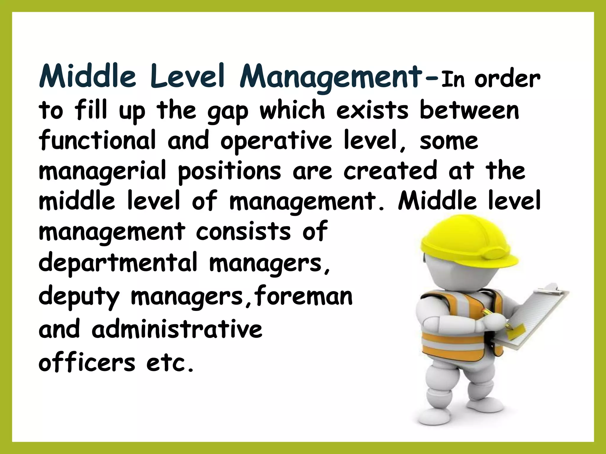 Middle Level Management-In order
to fill up the gap which exists between
functional and operative level, some
managerial positions are created at the
middle level of management. Middle level
management consists of
departmental managers,
deputy managers,foreman
and administrative
officers etc.
 