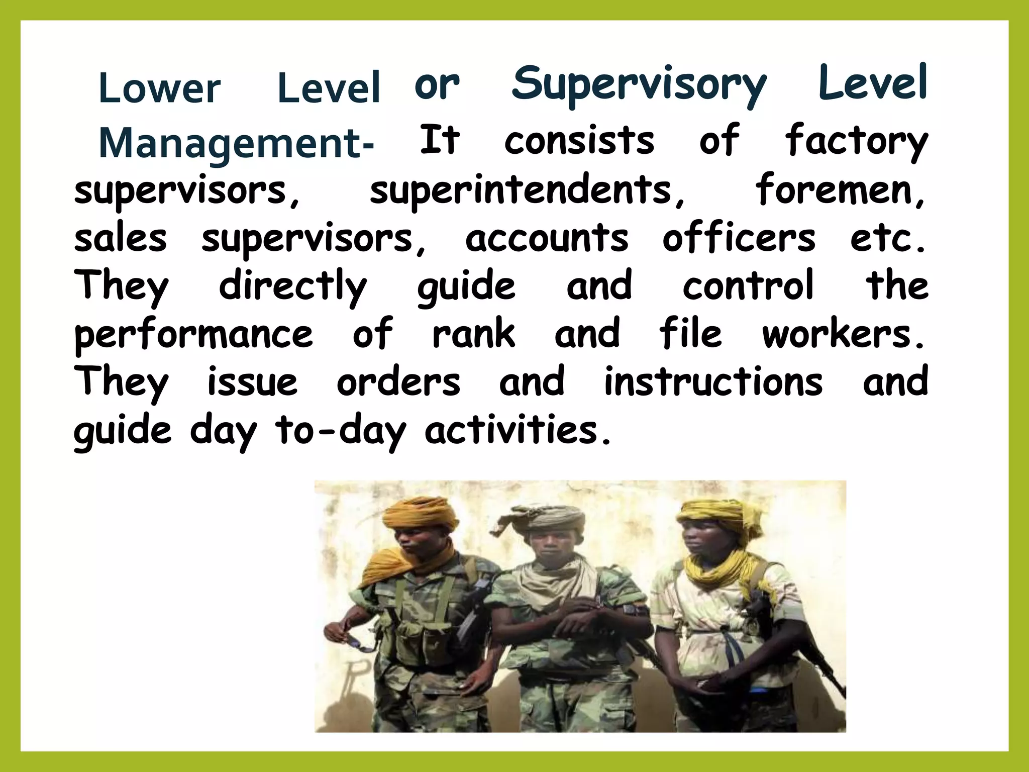 or Supervisory LevelLower Level
Management- It consists of factory
supervisors, superintendents, foremen,
sales supervisors, accounts officers etc.
and control theThey directly guide
performance of rank and file workers.
They issue orders and instructions and
guide day to-day activities.
 
