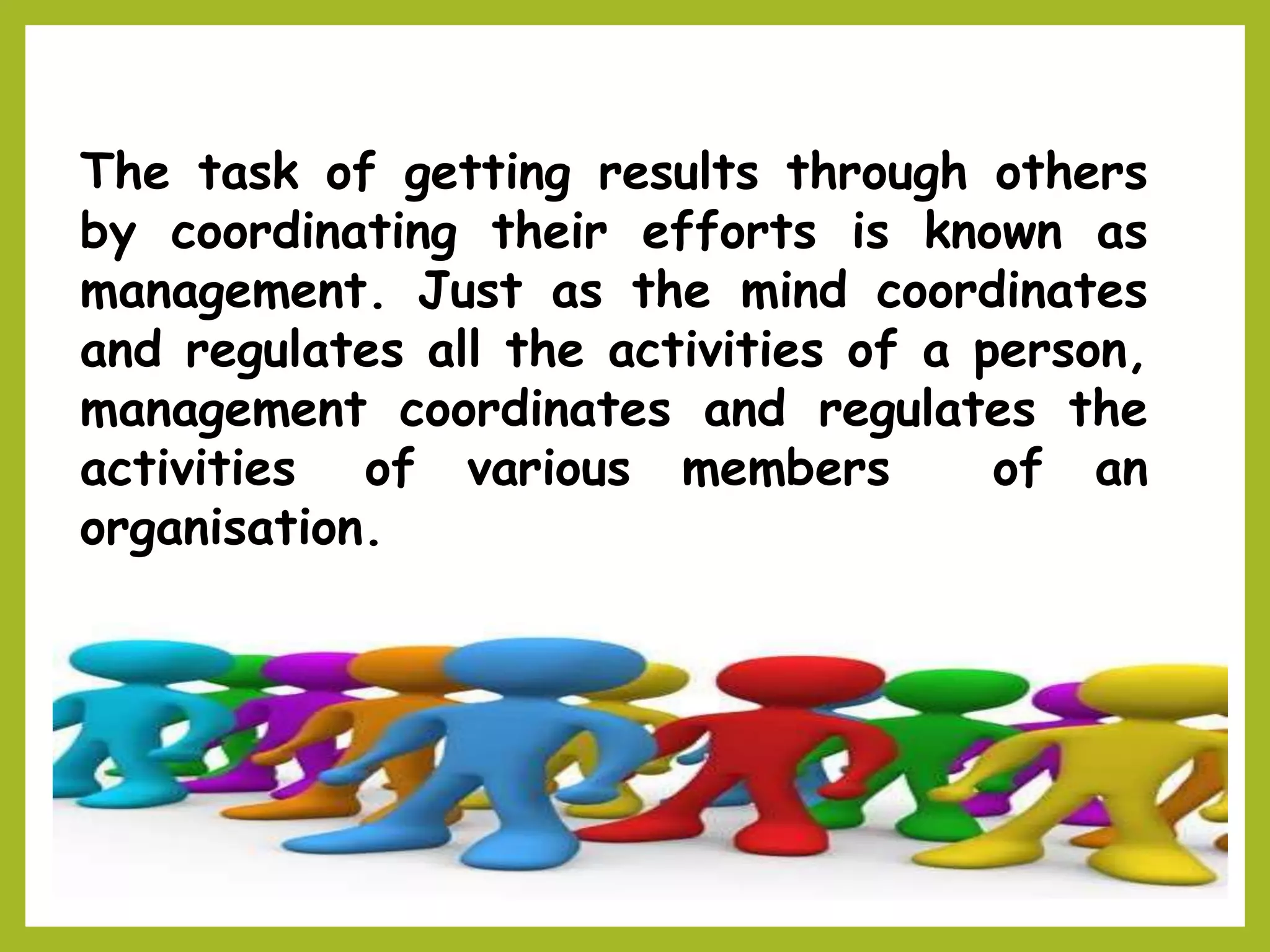 The task of getting results through others
by coordinating their efforts is known as
management. Just as the mind coordinates
and regulates all the activities of a person,
management coordinates and regulates the
activities of various members of an
organisation.
 