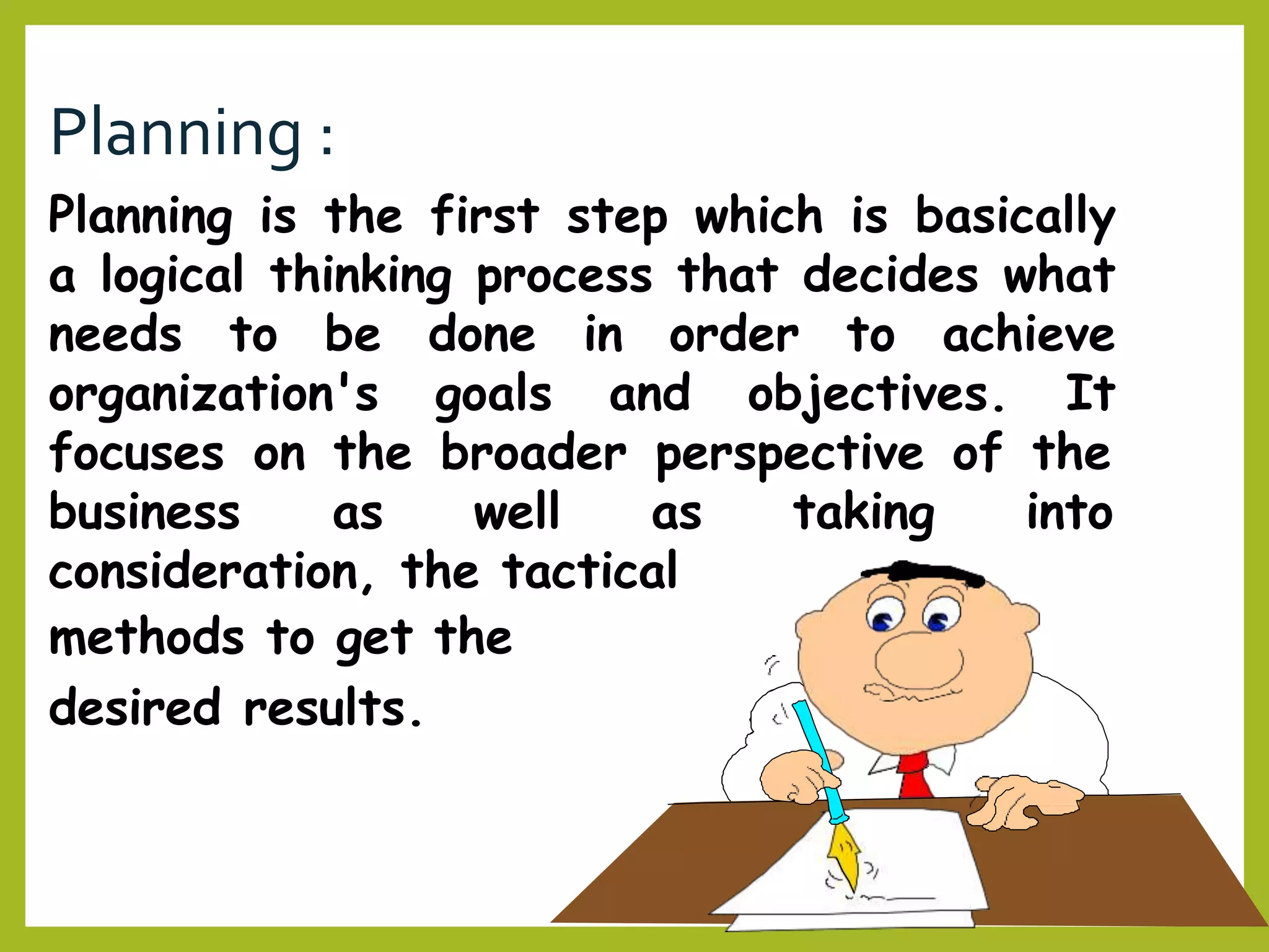 Planning :
Planning is the first step which is basically
a logical thinking process that decides what
needs to be done in order to achieve
organization's goals and objectives. It
focuses on the broader perspective of the
taking intobusiness as well as
consideration, the tactical
methods to get the
desired results.
 