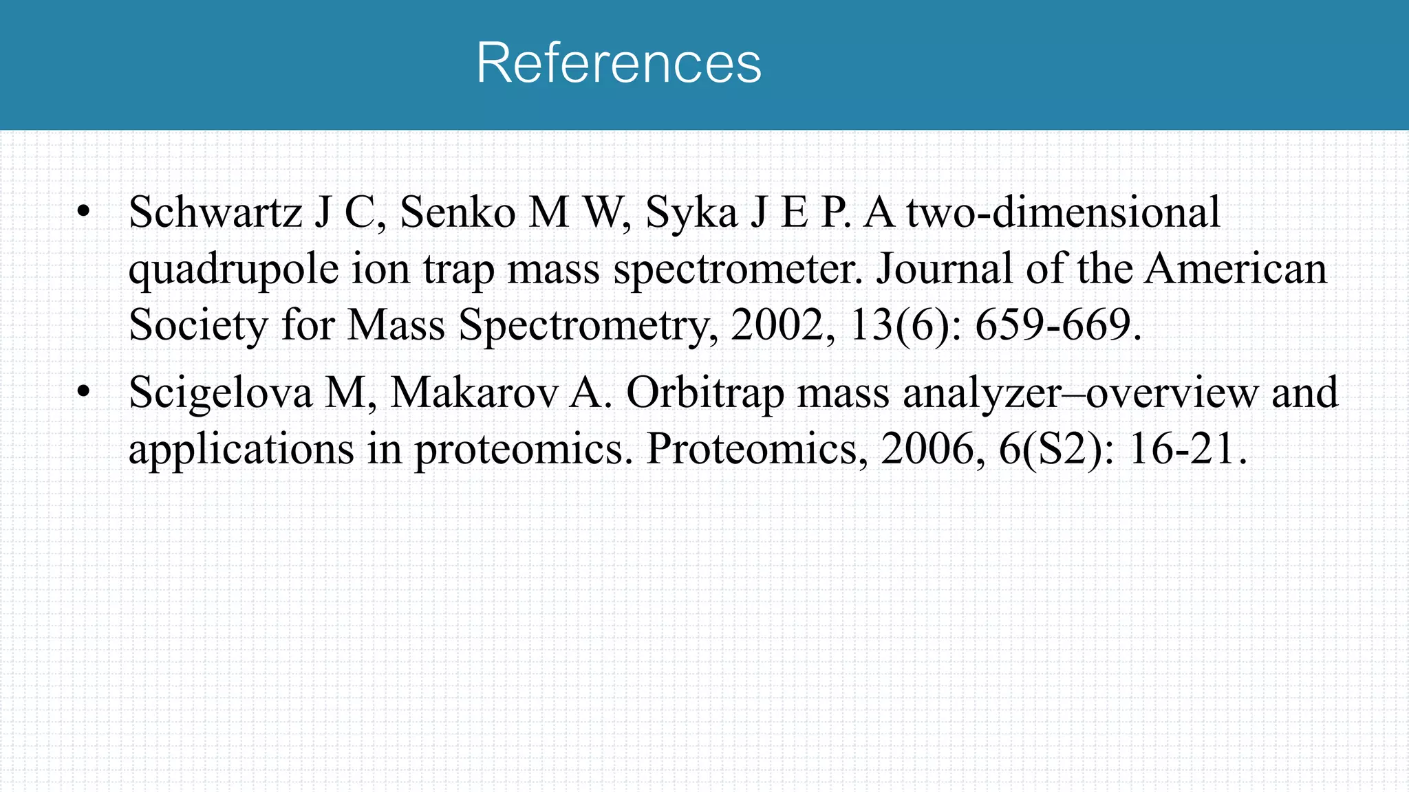 • Schwartz J C, Senko M W, Syka J E P. A two-dimensional
quadrupole ion trap mass spectrometer. Journal of the American
Society for Mass Spectrometry, 2002, 13(6): 659-669.
• Scigelova M, Makarov A. Orbitrap mass analyzer–overview and
applications in proteomics. Proteomics, 2006, 6(S2): 16-21.
References
 