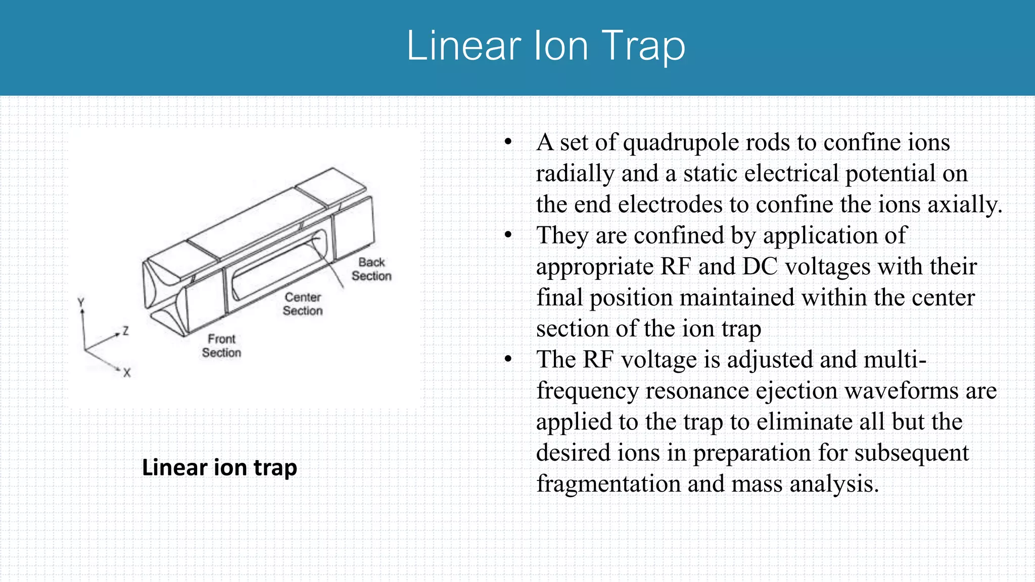 • A set of quadrupole rods to confine ions
radially and a static electrical potential on
the end electrodes to confine the ions axially.
• They are confined by application of
appropriate RF and DC voltages with their
final position maintained within the center
section of the ion trap
• The RF voltage is adjusted and multi-
frequency resonance ejection waveforms are
applied to the trap to eliminate all but the
desired ions in preparation for subsequent
fragmentation and mass analysis.
Linear Ion Trap
Linear ion trap
 