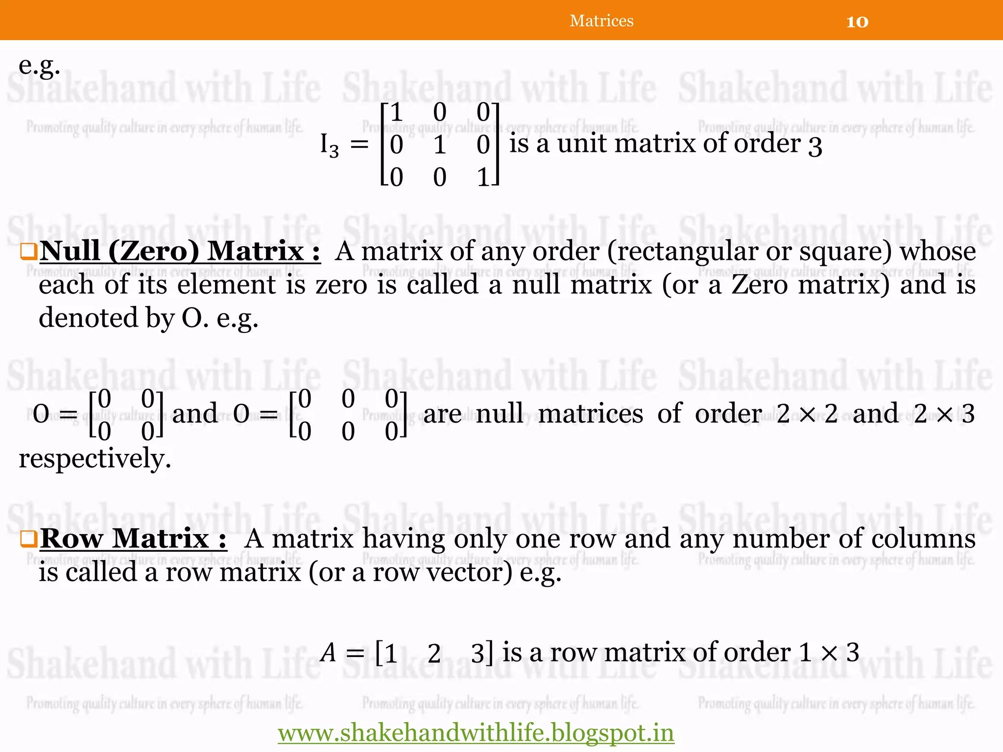 Matrices             10

e.g.
                              1 0     0
                         I3 = 0 1     0 is a unit matrix of order 3
                              0 0     1

Null (Zero) Matrix : A matrix of any order (rectangular or square) whose
 each of its element is zero is called a null matrix (or a Zero matrix) and is
 denoted by O. e.g.

      0 0            0    0 0
 O=          and O =          are null matrices of order 2 × 2 and 2 × 3
      0 0            0    0 0
respectively.

Row Matrix : A matrix having only one row and any number of columns
 is called a row matrix (or a row vector) e.g.

                         𝐴= 1 2       3 is a row matrix of order 1 × 3

                     www.shakehandwithlife.blogspot.in
 