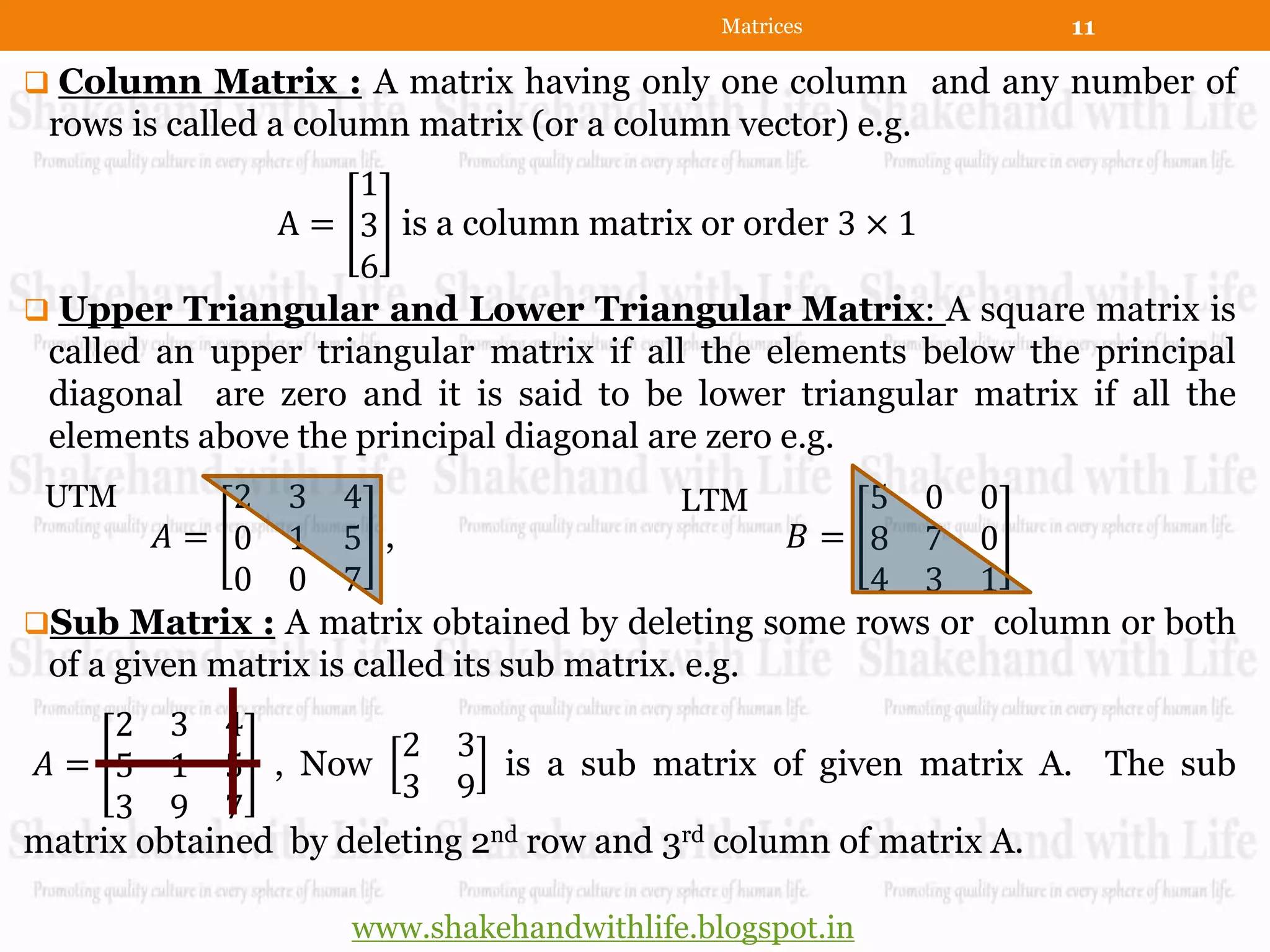 Matrices           11

 Column Matrix : A matrix having only one column and any number of
 rows is called a column matrix (or a column vector) e.g.
                    1
              A = 3 is a column matrix or order 3 × 1
                    6
 Upper Triangular and Lower Triangular Matrix: A square matrix is
 called an upper triangular matrix if all the elements below the principal
 diagonal are zero and it is said to be lower triangular matrix if all the
 elements above the principal diagonal are zero e.g.
 UTM         2 3 4                          LTM      5 0 0
         𝐴= 0 1 5 ,                               𝐵= 8 7 0
             0 0 7                                   4 3 1
Sub Matrix : A matrix obtained by deleting some rows or column or both
 of a given matrix is called its sub matrix. e.g.
     2 3 4
                       2 3
 𝐴 = 5 1 5 , Now              is a sub matrix of given matrix A. The sub
                       3 9
     3 9 7
matrix obtained by deleting 2nd row and 3rd column of matrix A.

                    www.shakehandwithlife.blogspot.in
 