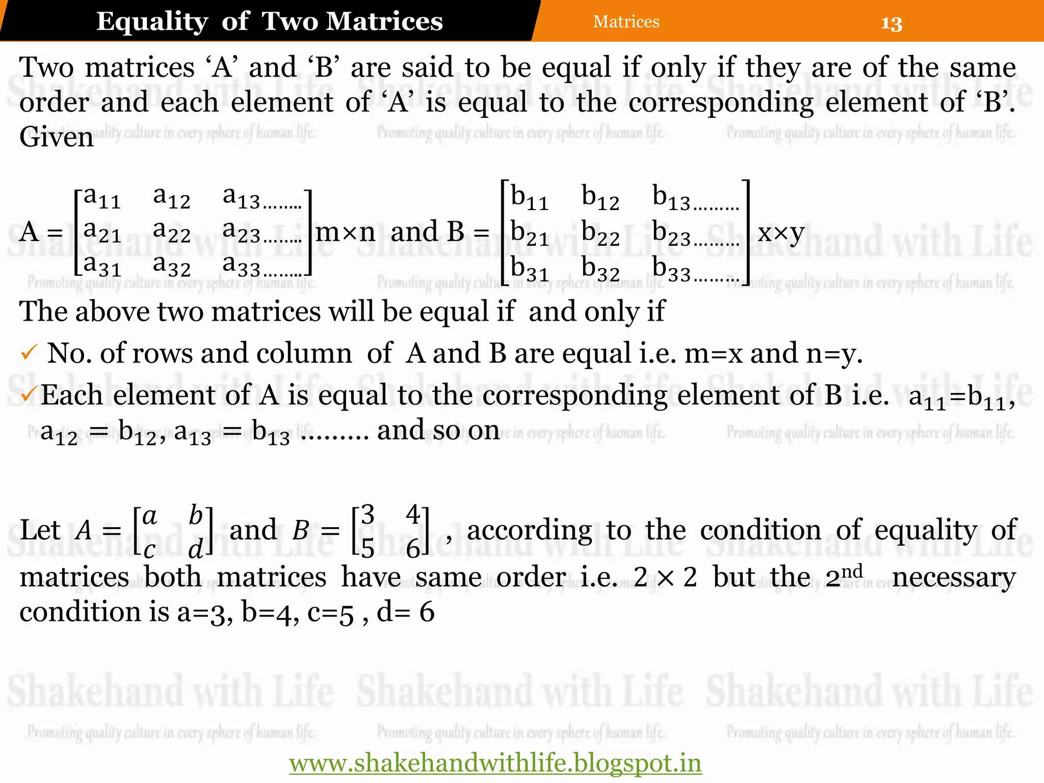 Equality of Two Matrices               Matrices              13

Two matrices „A‟ and „B‟ are said to be equal if only if they are of the same
order and each element of „A‟ is equal to the corresponding element of „B‟.
Given
    a11   a12   a13……..             b11     b12    b13………
A = a21   a22   a23…….. m×n and B = b21     b22    b23……… x×y
    a31   a32   a33……..             b31     b32    b33………
The above two matrices will be equal if and only if
 No. of rows and column of A and B are equal i.e. m=x and n=y.
 Each element of A is equal to the corresponding element of B i.e. a11 =b11 ,
  a12 = b12 , a13 = b13 ……… and so on

          𝑎 𝑏              3 4
Let 𝐴 =         and 𝐵 =           , according to the condition of equality of
          𝑐 𝑑              5 6
matrices both matrices have same order i.e. 2 × 2 but the 2nd necessary
condition is a=3, b=4, c=5 , d= 6




                     www.shakehandwithlife.blogspot.in
 