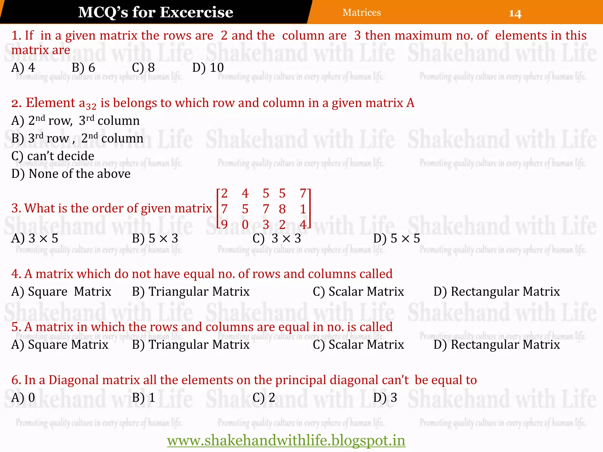 MCQ’s for Excercise                            Matrices                     14
1. If in a given matrix the rows are 2 and the column are 3 then maximum no. of elements in this
matrix are
A) 4        B) 6      C) 8      D) 10

2. Element a32 is belongs to which row and column in a given matrix A
A) 2nd row, 3rd column
B) 3rd row , 2nd column
C) can’t decide
D) None of the above
                                     2 4 5 5 7
3. What is the order of given matrix 7 5 7 8 1
                                     9 0 3 2 4
A) 3 × 5              B) 5 × 3           C) 3 × 3             D) 5 × 5

4. A matrix which do not have equal no. of rows and columns called
A) Square Matrix     B) Triangular Matrix            C) Scalar Matrix       D) Rectangular Matrix

5. A matrix in which the rows and columns are equal in no. is called
A) Square Matrix      B) Triangular Matrix          C) Scalar Matrix        D) Rectangular Matrix

6. In a Diagonal matrix all the elements on the principal diagonal can’t be equal to
A) 0                  B) 1                 C) 2                  D) 3


                            www.shakehandwithlife.blogspot.in
 
