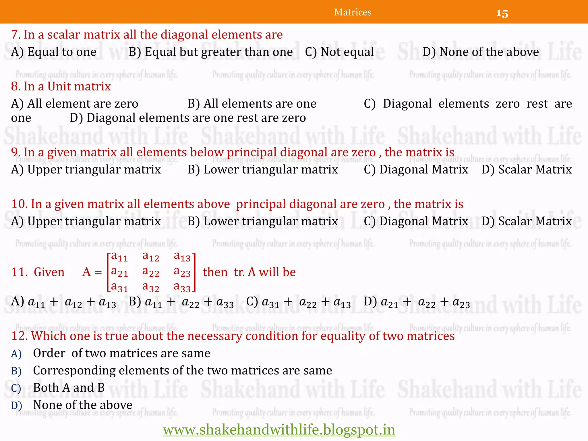 Matrices                    15
7. In a scalar matrix all the diagonal elements are
A) Equal to one        B) Equal but greater than one C) Not equal         D) None of the above

8. In a Unit matrix
A) All element are zero         B) All elements are one         C) Diagonal elements zero rest are
one         D) Diagonal elements are one rest are zero

9. In a given matrix all elements below principal diagonal are zero , the matrix is
A) Upper triangular matrix       B) Lower triangular matrix      C) Diagonal Matrix D) Scalar Matrix

10. In a given matrix all elements above principal diagonal are zero , the matrix is
A) Upper triangular matrix       B) Lower triangular matrix      C) Diagonal Matrix D) Scalar Matrix

                 a11 a12 a13
11. Given A = a21 a22 a23 then tr. A will be
                 a31 a32 a33
A) 𝑎11 + 𝑎12 + 𝑎13 B) 𝑎11 + 𝑎22 + 𝑎33 C) 𝑎31 + 𝑎22 + 𝑎13 D) 𝑎21 + 𝑎22 + 𝑎23

12. Which one is true about the necessary condition for equality of two matrices
A) Order of two matrices are same
B) Corresponding elements of the two matrices are same
C) Both A and B
D) None of the above

                           www.shakehandwithlife.blogspot.in
 