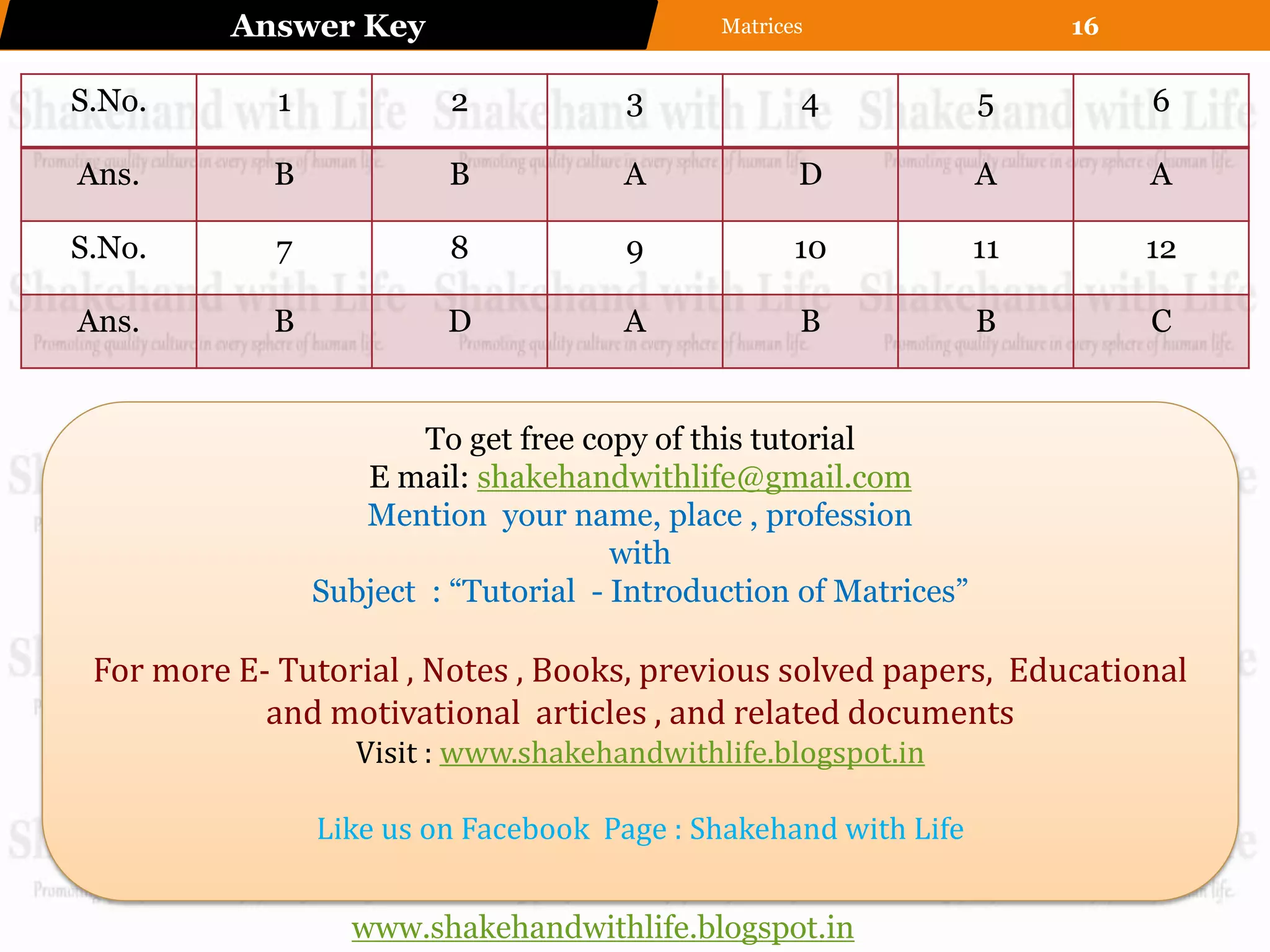 Answer Key                          Matrices                  16


S.No.        1            2            3             4             5         6

Ans.         B            B            A             D             A         A

S.No.        7            8            9             10            11        12

Ans.         B            D            A             B             B         C


                         To get free copy of this tutorial
                    E mail: shakehandwithlife@gmail.com
                    Mention your name, place , profession
                                       with
                 Subject : “Tutorial - Introduction of Matrices”

 For more E- Tutorial , Notes , Books, previous solved papers, Educational
            and motivational articles , and related documents
                    Visit : www.shakehandwithlife.blogspot.in

                 Like us on Facebook Page : Shakehand with Life


                   www.shakehandwithlife.blogspot.in
 